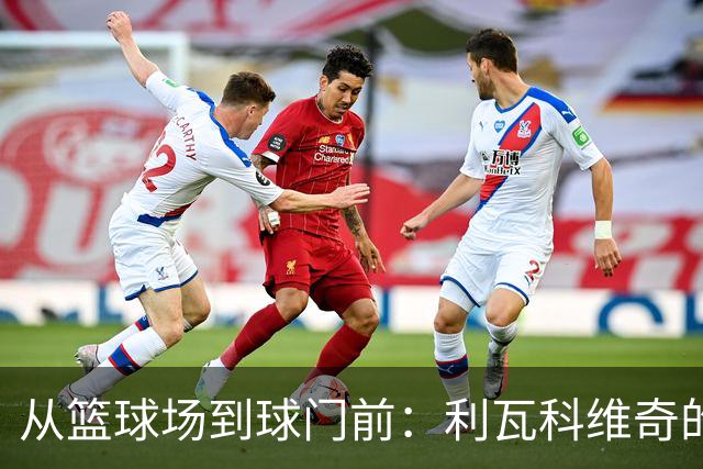 从篮球场到球门前：利瓦科维奇的精彩转变